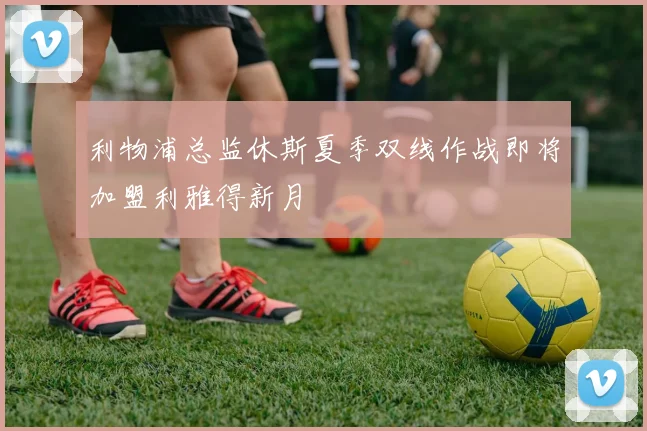 利物浦总监休斯夏季双线作战即将加盟利雅得新月